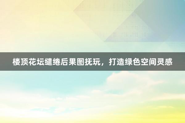 楼顶花坛缱绻后果图抚玩，打造绿色空间灵感