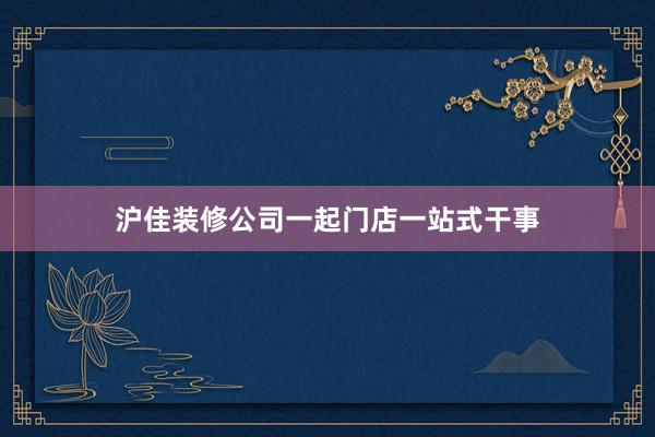 沪佳装修公司一起门店一站式干事