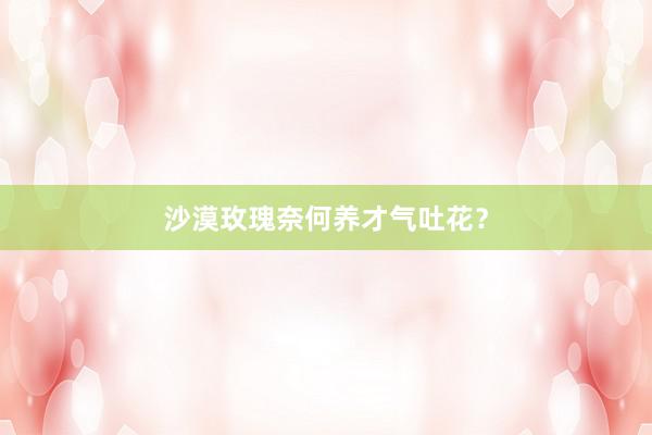沙漠玫瑰奈何养才气吐花？
